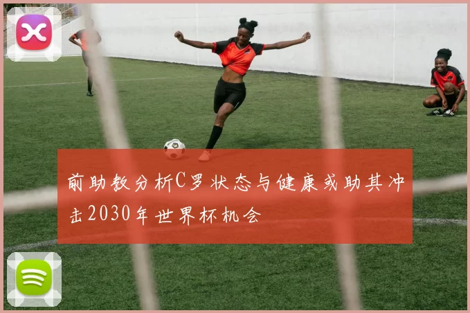 前助教分析C罗状态与健康或助其冲击2030年世界杯机会