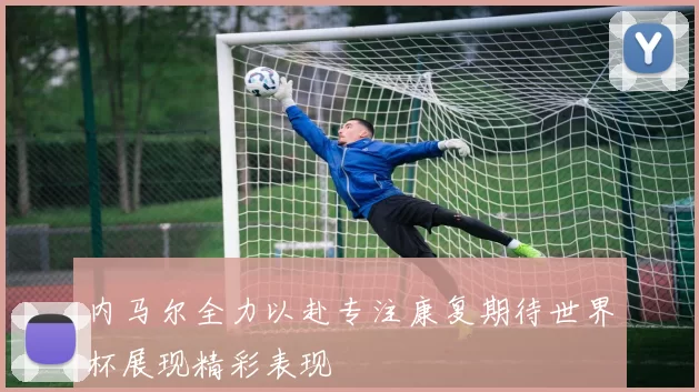 内马尔全力以赴专注康复期待世界杯展现精彩表现