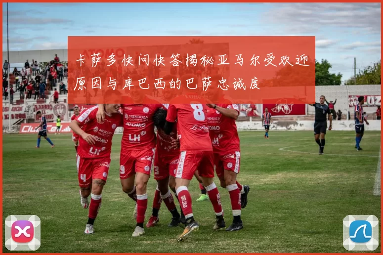 卡萨多快问快答揭秘亚马尔受欢迎原因与库巴西的巴萨忠诚度